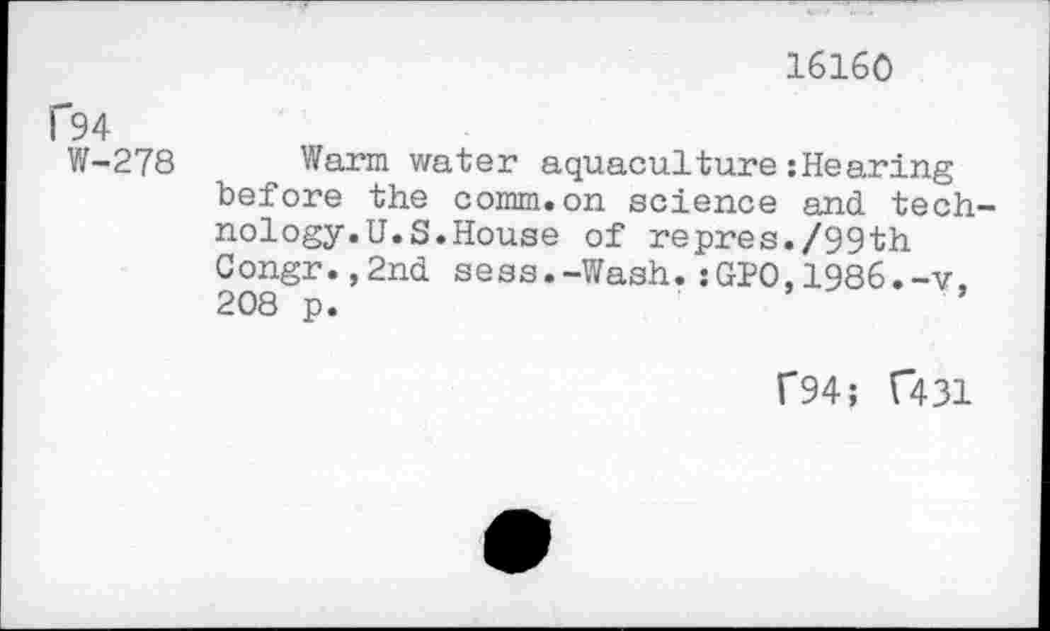 ﻿16160
P94
W-278 Warm water aquaculture :Hearing before the comm.on science and technology. U.S. House of repres./99th Congr.,2nd sess.-Wash.:GPO,1986.-v. 208 p.
f94; (”431